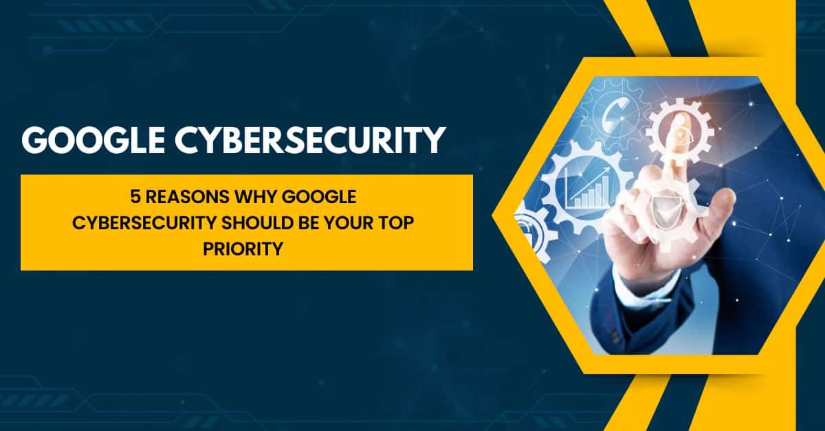 5 Reasons Why Google Cybersecurity Should Be Your Top Priority